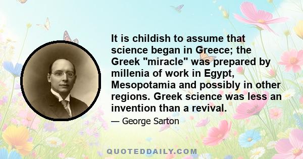 It is childish to assume that science began in Greece; the Greek miracle was prepared by millenia of work in Egypt, Mesopotamia and possibly in other regions. Greek science was less an invention than a revival.