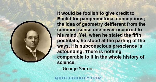 It would be foolish to give credit to Euclid for pangeometrical conceptions; the idea of geometry deifferent from the common-sense one never occurred to his mind. Yet, when he stated the fifth postulate, he stood at the 