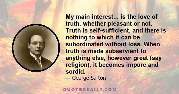 My main interest... is the love of truth, whether pleasant or not. Truth is self-sufficient, and there is nothing to which it can be subordinated without loss. When truth is made subservient to anything else, however