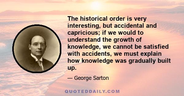 The historical order is very interesting, but accidental and capricious; if we would to understand the growth of knowledge, we cannot be satisfied with accidents, we must explain how knowledge was gradually built up.