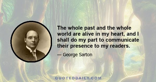 The whole past and the whole world are alive in my heart, and I shall do my part to communicate their presence to my readers.