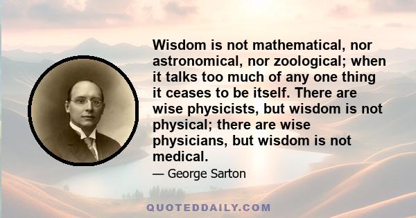 Wisdom is not mathematical, nor astronomical, nor zoological; when it talks too much of any one thing it ceases to be itself. There are wise physicists, but wisdom is not physical; there are wise physicians, but wisdom