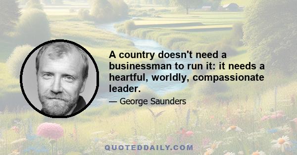 A country doesn't need a businessman to run it: it needs a heartful, worldly, compassionate leader.