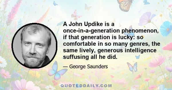 A John Updike is a once-in-a-generation phenomenon, if that generation is lucky: so comfortable in so many genres, the same lively, generous intelligence suffusing all he did.