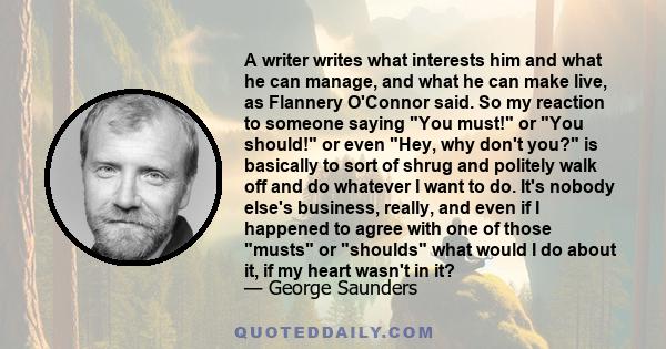 A writer writes what interests him and what he can manage, and what he can make live, as Flannery O'Connor said. So my reaction to someone saying You must! or You should! or even Hey, why don't you? is basically to sort 