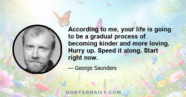 According to me, your life is going to be a gradual process of becoming kinder and more loving. Hurry up. Speed it along. Start right now.