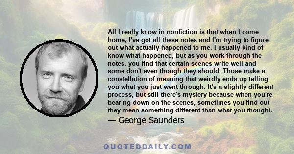 All I really know in nonfiction is that when I come home, I've got all these notes and I'm trying to figure out what actually happened to me. I usually kind of know what happened, but as you work through the notes, you