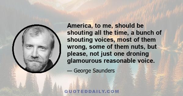 America, to me, should be shouting all the time, a bunch of shouting voices, most of them wrong, some of them nuts, but please, not just one droning glamourous reasonable voice.