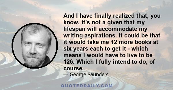 And I have finally realized that, you know, it's not a given that my lifespan will accommodate my writing aspirations. It could be that it would take me 12 more books at six years each to get it - which means I would