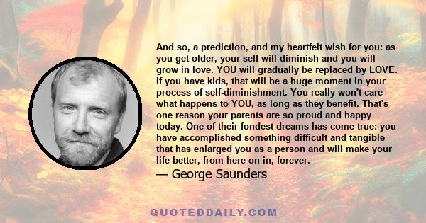 And so, a prediction, and my heartfelt wish for you: as you get older, your self will diminish and you will grow in love. YOU will gradually be replaced by LOVE. If you have kids, that will be a huge moment in your