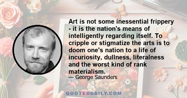 Art is not some inessential frippery - it is the nation's means of intelligently regarding itself. To cripple or stigmatize the arts is to doom one's nation to a life of incuriosity, dullness, literalness and the worst