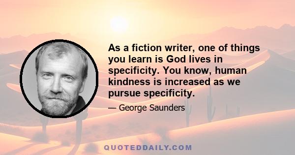 As a fiction writer, one of things you learn is God lives in specificity. You know, human kindness is increased as we pursue specificity.