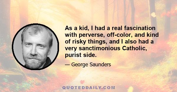 As a kid, I had a real fascination with perverse, off-color, and kind of risky things, and I also had a very sanctimonious Catholic, purist side.