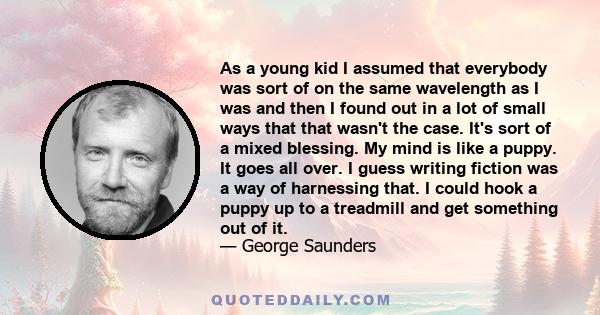 As a young kid I assumed that everybody was sort of on the same wavelength as I was and then I found out in a lot of small ways that that wasn't the case. It's sort of a mixed blessing. My mind is like a puppy. It goes