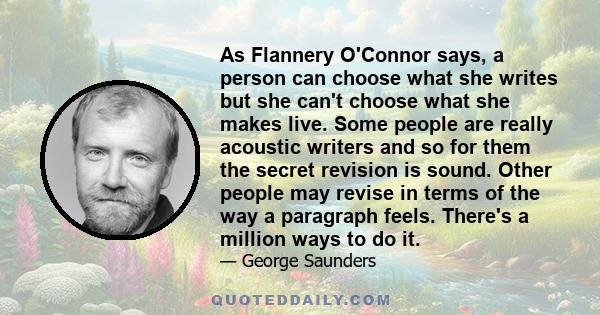 As Flannery O'Connor says, a person can choose what she writes but she can't choose what she makes live. Some people are really acoustic writers and so for them the secret revision is sound. Other people may revise in