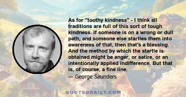 As for toothy kindness - I think all traditions are full of this sort of tough kindness. If someone is on a wrong or dull path, and someone else startles them into awareness of that, then that's a blessing. And the