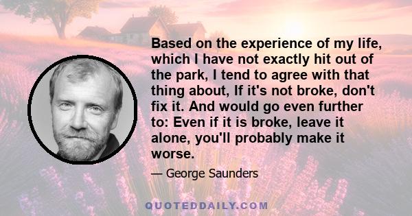 Based on the experience of my life, which I have not exactly hit out of the park, I tend to agree with that thing about, If it's not broke, don't fix it. And would go even further to: Even if it is broke, leave it