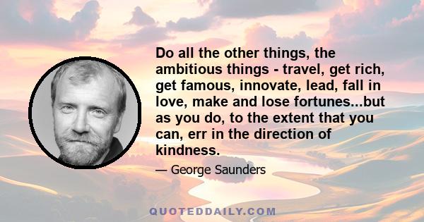 Do all the other things, the ambitious things - travel, get rich, get famous, innovate, lead, fall in love, make and lose fortunes...but as you do, to the extent that you can, err in the direction of kindness.