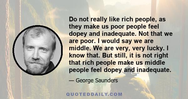 Do not really like rich people, as they make us poor people feel dopey and inadequate. Not that we are poor. I would say we are middle. We are very, very lucky. I know that. But still, it is not right that rich people