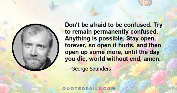 Don't be afraid to be confused. Try to remain permanently confused. Anything is possible. Stay open, forever, so open it hurts, and then open up some more, until the day you die, world without end, amen.