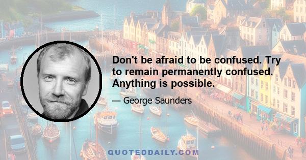 Don't be afraid to be confused. Try to remain permanently confused. Anything is possible.