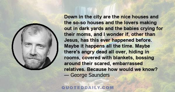 Down in the city are the nice houses and the so-so houses and the lovers making out in dark yards and the babies crying for their moms, and I wonder if, other than Jesus, has this ever happened before. Maybe it happens