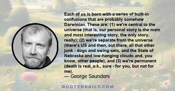 Each of us is born with a series of built-in confusions that are probably somehow Darwinian. These are: (1) we're central to the universe (that is, our personal story is the main and most interesting story, the only