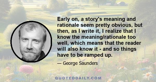 Early on, a story's meaning and rationale seem pretty obvious, but then, as I write it, I realize that I know the meaning/rationale too well, which means that the reader will also know it - and so things have to be