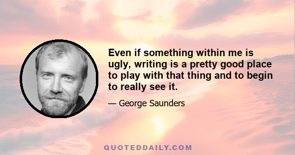 Even if something within me is ugly, writing is a pretty good place to play with that thing and to begin to really see it.