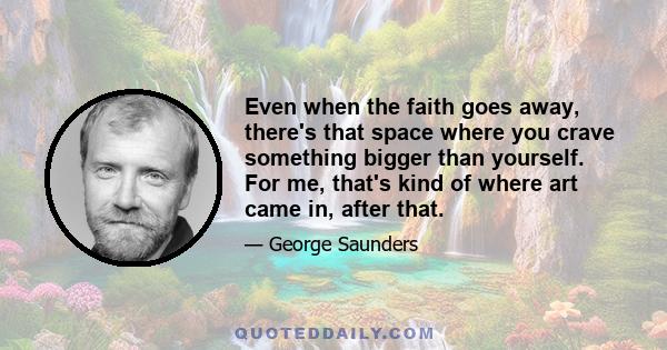 Even when the faith goes away, there's that space where you crave something bigger than yourself. For me, that's kind of where art came in, after that.