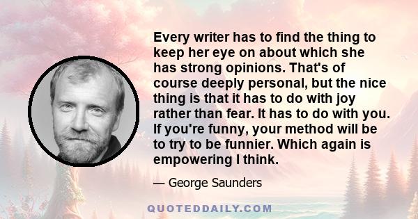 Every writer has to find the thing to keep her eye on about which she has strong opinions. That's of course deeply personal, but the nice thing is that it has to do with joy rather than fear. It has to do with you. If