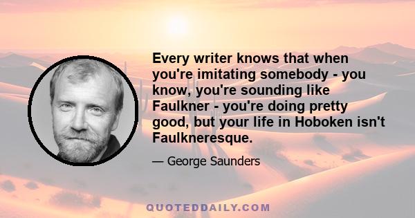 Every writer knows that when you're imitating somebody - you know, you're sounding like Faulkner - you're doing pretty good, but your life in Hoboken isn't Faulkneresque. So you get that kind of shortfall between the