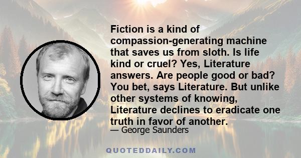 Fiction is a kind of compassion-generating machine that saves us from sloth. Is life kind or cruel? Yes, Literature answers. Are people good or bad? You bet, says Literature. But unlike other systems of knowing,