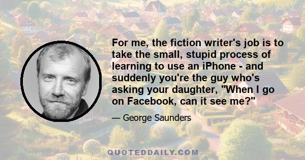 For me, the fiction writer's job is to take the small, stupid process of learning to use an iPhone - and suddenly you're the guy who's asking your daughter, When I go on Facebook, can it see me?