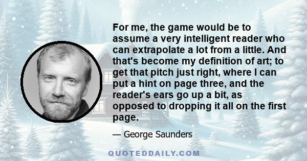 For me, the game would be to assume a very intelligent reader who can extrapolate a lot from a little. And that's become my definition of art; to get that pitch just right, where I can put a hint on page three, and the