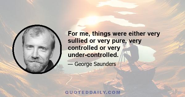 For me, things were either very sullied or very pure, very controlled or very under-controlled.