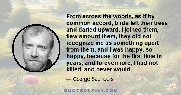 From across the woods, as if by common accord, birds left their trees and darted upward. I joined them, flew amount them, they did not recognize me as something apart from them, and I was happy, so happy, because for