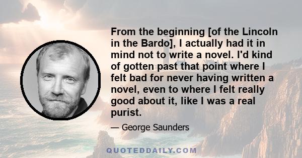 From the beginning [of the Lincoln in the Bardo], I actually had it in mind not to write a novel. I'd kind of gotten past that point where I felt bad for never having written a novel, even to where I felt really good