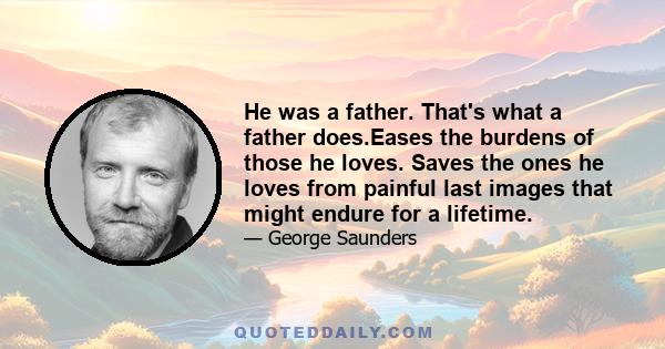 He was a father. That's what a father does.Eases the burdens of those he loves. Saves the ones he loves from painful last images that might endure for a lifetime.