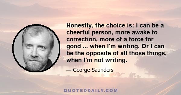 Honestly, the choice is: I can be a cheerful person, more awake to correction, more of a force for good ... when I'm writing. Or I can be the opposite of all those things, when I'm not writing.