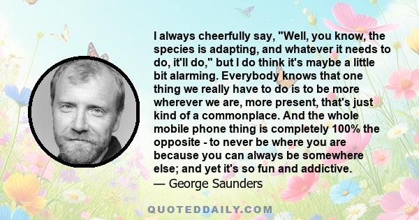 I always cheerfully say, Well, you know, the species is adapting, and whatever it needs to do, it'll do, but I do think it's maybe a little bit alarming. Everybody knows that one thing we really have to do is to be more 