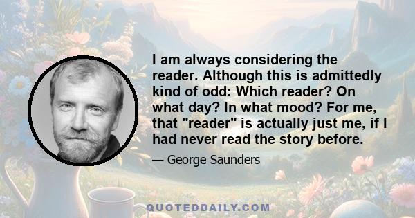 I am always considering the reader. Although this is admittedly kind of odd: Which reader? On what day? In what mood? For me, that reader is actually just me, if I had never read the story before.