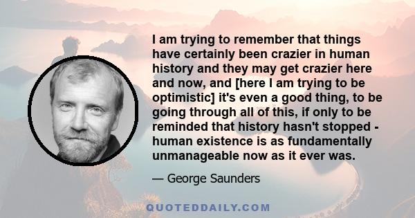 I am trying to remember that things have certainly been crazier in human history and they may get crazier here and now, and [here I am trying to be optimistic] it's even a good thing, to be going through all of this, if 