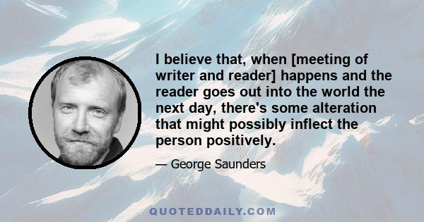 I believe that, when [meeting of writer and reader] happens and the reader goes out into the world the next day, there's some alteration that might possibly inflect the person positively.