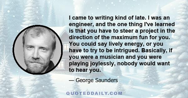 I came to writing kind of late. I was an engineer, and the one thing I've learned is that you have to steer a project in the direction of the maximum fun for you. You could say lively energy, or you have to try to be