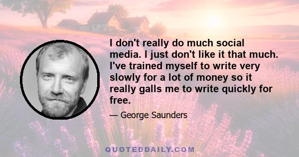 I don't really do much social media. I just don't like it that much. I've trained myself to write very slowly for a lot of money so it really galls me to write quickly for free.