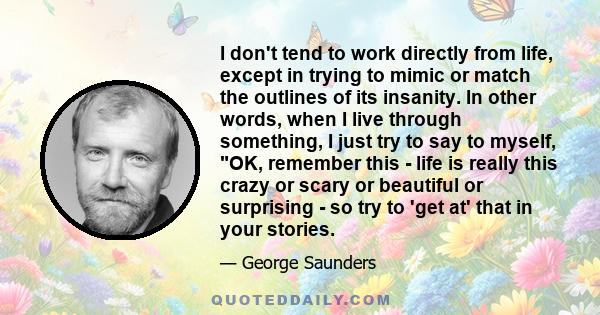 I don't tend to work directly from life, except in trying to mimic or match the outlines of its insanity. In other words, when I live through something, I just try to say to myself, OK, remember this - life is really