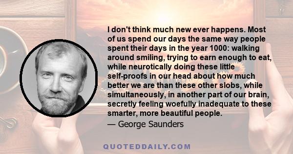 I don't think much new ever happens. Most of us spend our days the same way people spent their days in the year 1000: walking around smiling, trying to earn enough to eat, while neurotically doing these little