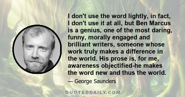 I don't use the word lightly, in fact, I don't use it at all, but Ben Marcus is a genius, one of the most daring, funny, morally engaged and brilliant writers, someone whose work truly makes a difference in the world.