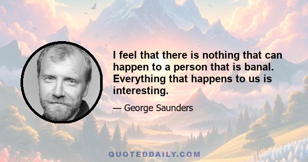 I feel that there is nothing that can happen to a person that is banal. Everything that happens to us is interesting.